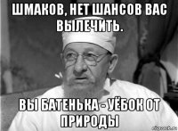 шмаков, нет шансов вас вылечить. вы батенька - уёбок от природы