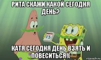 рита скажи какой сегодня день? катя сегодня день взять и повеситься!(