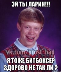 эй ты ларин!!! я тоже битбоксер здорово не так ли ?