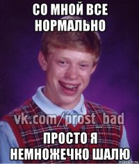 со мной все нормально просто я немножечко шалю