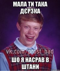 мала ти така дєрзка шо я насрав в штани