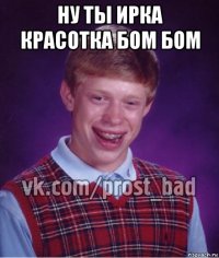 ну ты ирка красотка бом бом 