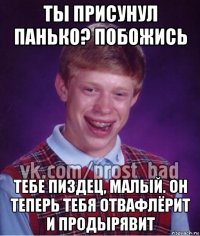 ты присунул панько? побожись тебе пиздец, малый. он теперь тебя отвафлёрит и продырявит