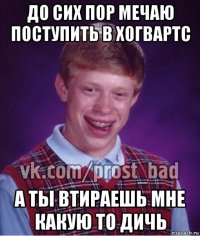 до сих пор мечаю поступить в хогвартс а ты втираешь мне какую то дичь