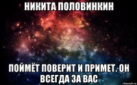 никита половинкин поймёт поверит и примет. он всегда за вас