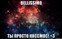 bellissimo ты просто коссмос! <3