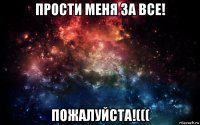 прости меня за все! пожалуйста!(((