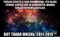 только спустя 4 года понимаешь, что была глупой. сейчас уже не изменится. можно только переписываться. вот такая жизнь. 2011-2015™