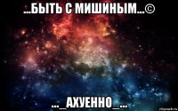 ...быть с мишиным...© ..._ахуенно_...