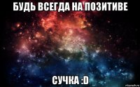 будь всегда на позитиве сучка :d