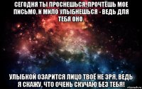 сегодня ты проснешься, прочтёшь мое письмо, и мило улыбнешься - ведь для тебя оно. улыбкой озарится лицо твоё не зря, ведь я скажу, что очень скучаю без тебя!