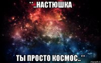 **..настюшка ты просто космос..**