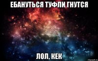 ебануться туфли гнутся лол, кек