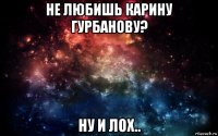 не любишь карину гурбанову? ну и лох..