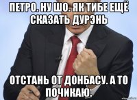 петро. ну шо. як тибе ещё сказать дурэнь отстань от донбасу. а то почикаю.