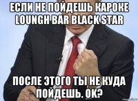 если не пойдешь кароке loungh bar black star послe этого ты не куда пойдешь. ok?