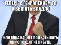 теперь с гейропейцем то и выпить впадло или яйца начнёт подкатывать или спиздит чё нибудь