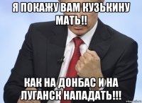 я покажу вам кузькину мать!! как на донбас и на луганск нападать!!!