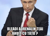  bleadi adrenalin teai ahuit cu tătu ?