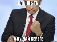 слышь ты а ну дай серёге