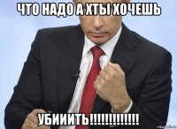 что надо а хты хочешь убииить!!!!!!!!!!!!!