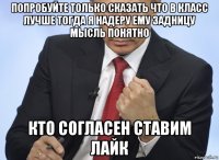 попробуйте только сказать что в класс лучше тогда я надеру ему задницу мысль понятно кто согласен ставим лайк