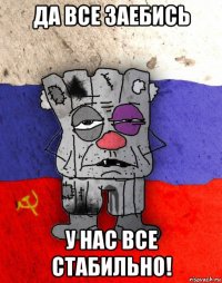 да все заебись у нас все стабильно!