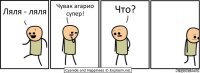 Ляля - ляля Чувак агарио супер! Что?