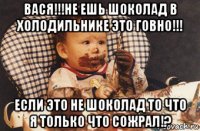 вася!!!не ешь шоколад в холодильнике это говно!!! если это не шоколад то что я только что сожрал!?