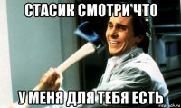 стасик смотри что у меня для тебя есть