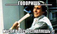 .............говоришь............ мусор в лесу оставляешь ?!