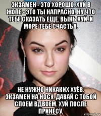 экзамен - это хорошо. хуй в жопе - это ты напрасно. ну что тебе сказать еще. вынь хуй. и море тебе счастья. не нужно никаких хуёв. экзамен на носу. давай с тобой споем вдвоем. хуй после принесу.