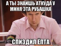 а ты знаишь аткуда у миня эта рубашка спиздил ёпта