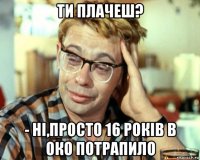 ти плачеш? - ні,просто 16 років в око потрапило