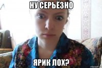 ну серьёзно ярик лох?