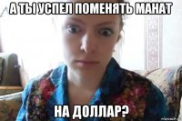 а ты успел поменять манат на доллар?