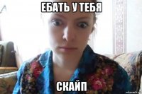 ебать у тебя скайп