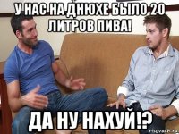 у нас на днюхе было 20 литров пива! да ну нахуй!?