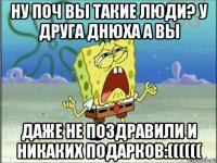 ну поч вы такие люди? у друга днюха а вы даже не поздравили и никаких подарков:((((((