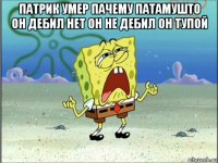 патрик умер пачему патамушто он дебил нет он не дебил он тупой 