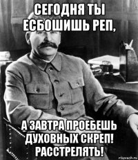 сегодня ты есбошишь реп, а завтра проебешь духовных скреп! расстрелять!