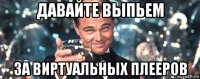 давайте выпьем за виртуальных плееров