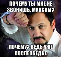 почему ты мне не звонишь, максим? почему? ведь уже послеобедье