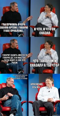 Ты прикинь вчера звоню Артему, говорю у нас проблема... И что, и что он сказал Говорит ходить умеете? Я говорю да, а он мне так... Тогда идите в хуй, я за рулем. Что так прям и сказал? А ты что? Ну а я передал запрос на второую линию поддержки, за 9 секунд! Красавчик, есь жЭ....