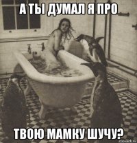 а ты думал я про твою мамку шучу?