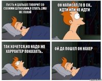 пусть и дальше говорит со своими шлюхами,я спать ,ему же похуй он написал,го в ск..
идти или не идти так хочется,но надо же харрактер показать.. ой да пошел он нахер