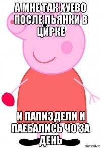 а мне так хуево после пьянки в цирке и папиздели и паебались чо за день