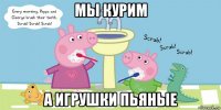 мы курим а игрушки пьяные