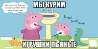 мы курим игрушки пьяные