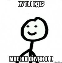 ну ты где? мне жк скучно! !!